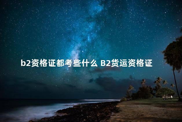 b2资格证都考些什么 B2货运资格证考试有哪些项目